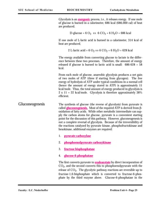 SIU School of Medicine BIOCHEMISTRY Carbohydrate Metabolism
Faculty: E.C. Niederhoffer Problem Unit 4 - Page 25
Glycolysis is an exergonic process, i.e., it releases energy. If one mole
of glucose is burned in a calorimeter, 686 kcal (686,000 cal) of heat
are produced.
D-glucose + 6 O2 ⇔ 6 CO2 + 6 H2O + 686 kcal
If one mole of L-lactic acid is burned in a calorimeter, 314 kcal of
heat are produced.
2 L-lactic acid + 6 O2 ⇔ 6 CO2 + 6 H2O + 628 kcal
The energy available from converting glucose to lactate is the differ-
ence between these two processes. Therefore, the amount of energy
released if glucose is burned to lactic acid is small: 686-628 = 58
kcal.
From each mole of glucose, anaerobic glycolysis produces a net gain
of two moles of ATP (three if starting from glycogen). The free
energy of hydrolysis of ATP under typical conditions in a normal cell
(hence the amount of energy stored in ATP) is approximately 11
kcal/mole. Thus, the total amount of energy produced in glycolysis is
2 x 11 = 22 kcal/mole. Glycolysis is therefore approximately 38%
efﬁcient.
Gluconeogenesis The synthesis of glucose (the reverse of glycolysis) from pyruvate is
called gluconeogenesis. Most of the required ATP is derived from β-
oxidation of fatty acids. While other metabolic intermediate can sup-
ply the carbon atoms for glucose, pyruvate is a convenient starting
point for the discussion of this pathway. However, gluconeogenesis is
not a complete reversal of glycolysis. Because of the irreversibility of
the reactions catalyzed by pyruvate kinase, phosphofructokinase and
hexokinase, additional enzymes are required:
1. pyruvate carboxylase
2. phosphoenolpyruvate carboxykinase
3. fructose bisphosphatase
4. glucose-6-phosphatase
The ﬁrst converts pyruvate to oxaloacetate by direct incorporation of
CO2, and the second converts this to phosphoenolpyruvate with the
release of CO2. The glycolytic pathway reactions are reversible up to
fructose-1,6-bisphosphate which is converted to fructose-6-phos-
phate by the third enzyme above. Glucose-6-phosphatase in the
 