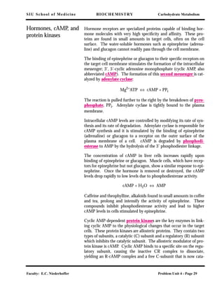 SIU School of Medicine BIOCHEMISTRY Carbohydrate Metabolism
Faculty: E.C. Niederhoffer Problem Unit 4 - Page 29
Hormones, cAMP, and
protein kinases
Hormone receptors are specialized proteins capable of binding hor-
mone molecules with very high speciﬁcity and afﬁnity. These pro-
teins are found in small amounts in target cells, often on the cell
surface. The water-soluble hormones such as epinephrine (adrena-
line) and glucagon cannot readily pass through the cell membrane.
The binding of epinephrine or glucagon to their speciﬁc receptors on
the target cell membrane stimulates the formation of the intracellular
messenger; 3', 5'-cyclic adenosine monophosphate (cyclic AMP, also
abbreviated cAMP). The formation of this second messenger is cat-
alyzed by adenylate cyclase:
Mg2+ATP ⇔ cAMP + PPi
The reaction is pulled further to the right by the breakdown of pyro-
phosphate, PPi. Adenylate cyclase is tightly bound to the plasma
membrane.
Intracellular cAMP levels are controlled by modifying its rate of syn-
thesis and its rate of degradation. Adenylate cyclase is responsible for
cAMP synthesis and it is stimulated by the binding of epinephrine
(adrenaline) or glucagon to a receptor on the outer surface of the
plasma membrane of a cell. cAMP is degraded by phosphodi-
esterase to AMP by the hydrolysis of the 3' phosphodiester linkage.
The concentration of cAMP in liver cells increases rapidly upon
binding of epinephrine or glucagon. Muscle cells, which have recep-
tors for epinephrine but not glucagon, show a similar response to epi-
nephrine. Once the hormone is removed or destroyed, the cAMP
levels drop rapidly to low levels due to phosphodiesterase activity.
cAMP + H2O ⇔ AMP
Caffeine and theophylline, alkaloids found in small amounts in coffee
and tea, prolong and intensify the activity of epinephrine. These
compounds inhibit phosphodiesterase activity and lead to higher
cAMP levels in cells stimulated by epinephrine.
Cyclic AMP-dependent protein kinases are the key enzymes in link-
ing cyclic AMP to the physiological changes that occur in the target
cells. These protein kinases are allosteric proteins. They contain two
types of subunits, a catalytic (C) subunit and a regulatory (R) subunit
which inhibits the catalytic subunit. The allosteric modulator of pro-
tein kinase is cAMP. Cyclic AMP binds to a speciﬁc site on the regu-
latory subunit, causing the inactive CR complex to dissociate,
yielding an R-cAMP complex and a free C-subunit that is now cata-
 