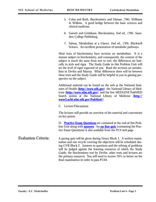 SIU School of Medicine BIOCHEMISTRY Carbohydrate Metabolism
Faculty: E.C. Niederhoffer Problem Unit 4 - Page 3
5. Cohn and Roth, Biochemistry and Disease, (‘96), Williams
& Wilkins. A good bridge between the basic sciences and
clinical medicine.
6. Garrett and Grishham, Biochemistry, 2nd ed., (‘99), Saun-
ders College Publishing.
7. Salway, Metabolism at a Glance, 2nd ed., (‘99), Blackwell
Science. An excellent presentation of metabolic pathways.
Most texts of biochemistry have sections on metabolism. It is a
mature subject in biochemistry, and consequently, the content of the
subject is much the same from text to text; the differences are basi-
cally in style and rigor. The Study Guide in this Problem Unit will
set the level of rigor expected of you. Read the sections on metabo-
lism in Devlin and Murray. What differences there will be between
these texts and the Study Guide will be helpful to you in gaining per-
spective on the subject.
Additional material can be found on the web at the National Insti-
tutes of Health (http://www.nih.gov), the National Library of Med-
icine (http://www.nlm.nih.gov), and the free MEDLINE PubMED
Search system at the National Library of Medicine (http://
www3.ncbi.nlm.nih.gov/PubMed/).
C. Lecture/Discussions
The lectures will provide an overview of the material and concentrate
on key points.
D. Practice Exam Questions are contained at the end of this Prob-
lem Unit along with answers. An on-line quiz (containing the Prac-
tice Exam Questions) is also available from the PU4 web page.
Evaluation Criteria: A pacing quiz will be given during Neuro Block 1. A written exami-
nation and one recycle covering the objectives will be scheduled dur-
ing CVR Block 2. Answers to questions and the solving of problems
will be judged against the learning resources of which the Study
Guide, the biochemistry text by Devlin, other texts and lectures are
the primary resources. You will need to receive 70% or better on the
ﬁnal examination in order to pass PU04.
 