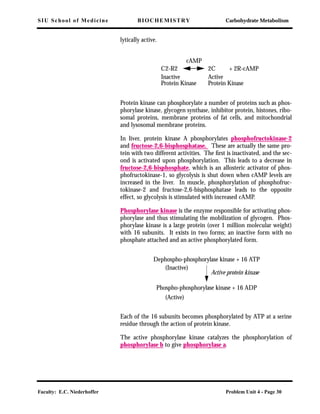 SIU School of Medicine BIOCHEMISTRY Carbohydrate Metabolism
Faculty: E.C. Niederhoffer Problem Unit 4 - Page 30
lytically active.
Protein kinase can phosphorylate a number of proteins such as phos-
phorylase kinase, glycogen synthase, inhibitor protein, histones, ribo-
somal proteins, membrane proteins of fat cells, and mitochondrial
and lysosomal membrane proteins.
In liver, protein kinase A phosphorylates phosphofructokinase-2
and fructose-2,6-bisphosphatase. These are actually the same pro-
tein with two different activities. The ﬁrst is inactivated, and the sec-
ond is activated upon phosphorylation. This leads to a decrease in
fructose-2,6-bisphosphate, which is an allosteric activator of phos-
phofructokinase-1, so glycolysis is shut down when cAMP levels are
increased in the liver. In muscle, phosphorylation of phosphofruc-
tokinase-2 and fructose-2,6-bisphosphatase leads to the opposite
effect, so glycolysis is stimulated with increased cAMP.
Phosphorylase kinase is the enzyme responsible for activating phos-
phorylase and thus stimulating the mobilization of glycogen. Phos-
phorylase kinase is a large protein (over 1 million molecular weight)
with 16 subunits. It exists in two forms; an inactive form with no
phosphate attached and an active phosphorylated form.
Each of the 16 subunits becomes phosphorylated by ATP at a serine
residue through the action of protein kinase.
The active phosphorylase kinase catalyzes the phosphorylation of
phosphorylase b to give phosphorylase a.
cAMP
C2-R2 2C
Inactive
Protein Kinase
Active
Protein Kinase
+ 2R-cAMP
Dephospho-phosphorylase kinase + 16 ATP
(Inactive)
Active protein kinase
Phospho-phosphorylase kinase + 16 ADP
(Active)
 