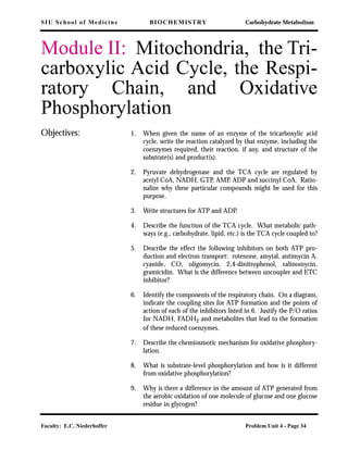 SIU School of Medicine BIOCHEMISTRY Carbohydrate Metabolism
Faculty: E.C. Niederhoffer Problem Unit 4 - Page 34
Module II: Mitochondria, the Tri-
carboxylic Acid Cycle, the Respi-
ratory Chain, and Oxidative
Phosphorylation
Objectives: 1. When given the name of an enzyme of the tricarboxylic acid
cycle, write the reaction catalyzed by that enzyme, including the
coenzymes required, their reaction, if any, and structure of the
substrate(s) and product(s).
2. Pyruvate dehydrogenase and the TCA cycle are regulated by
acetyl CoA, NADH, GTP, AMP, ADP and succinyl CoA. Ratio-
nalize why these particular compounds might be used for this
purpose.
3. Write structures for ATP and ADP.
4. Describe the function of the TCA cycle. What metabolic path-
ways (e.g., carbohydrate, lipid, etc.) is the TCA cycle coupled to?
5. Describe the effect the following inhibitors on both ATP pro-
duction and electron transport: rotenone, amytal, antimycin A,
cyanide, CO, oligomycin, 2,4-dinitrophenol, valinomycin,
gramicidin. What is the difference between uncoupler and ETC
inhibitor?
6. Identify the components of the respiratory chain. On a diagram,
indicate the coupling sites for ATP formation and the points of
action of each of the inhibitors listed in 6. Justify the P/O ratios
for NADH, FADH2 and metabolites that lead to the formation
of these reduced coenzymes.
7. Describe the chemiosmotic mechanism for oxidative phosphory-
lation.
8. What is substrate-level phosphorylation and how is it different
from oxidative phosphorylation?
9. Why is there a difference in the amount of ATP generated from
the aerobic oxidation of one molecule of glucose and one glucose
residue in glycogen?
 