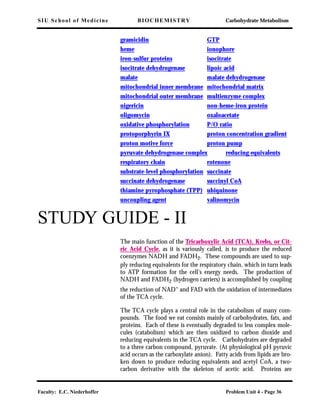 SIU School of Medicine BIOCHEMISTRY Carbohydrate Metabolism
Faculty: E.C. Niederhoffer Problem Unit 4 - Page 36
gramicidin GTP
heme ionophore
iron-sulfur proteins isocitrate
isocitrate dehydrogenase lipoic acid
malate malate dehydrogenase
mitochondrial inner membrane mitochondrial matrix
mitochondrial outer membrane multienzyme complex
nigericin non-heme-iron protein
oligomycin oxaloacetate
oxidative phosphorylation P/O ratio
protoporphyrin IX proton concentration gradient
proton motive force proton pump
pyruvate dehydrogenase complex reducing equivalents
respiratory chain rotenone
substrate-level phosphorylation succinate
succinate dehydrogenase succinyl CoA
thiamine pyrophosphate (TPP) ubiquinone
uncoupling agent valinomycin
STUDY GUIDE - II
The main function of the Tricarboxylic Acid (TCA), Krebs, or Cit-
ric Acid Cycle, as it is variously called, is to produce the reduced
coenzymes NADH and FADH2. These compounds are used to sup-
ply reducing equivalents for the respiratory chain, which in turn leads
to ATP formation for the cell's energy needs. The production of
NADH and FADH2 (hydrogen carriers) is accomplished by coupling
the reduction of NAD+
and FAD with the oxidation of intermediates
of the TCA cycle.
The TCA cycle plays a central role in the catabolism of many com-
pounds. The food we eat consists mainly of carbohydrates, fats, and
proteins. Each of these is eventually degraded to less complex mole-
cules (catabolism) which are then oxidized to carbon dioxide and
reducing equivalents in the TCA cycle. Carbohydrates are degraded
to a three carbon compound, pyruvate. (At physiological pH pyruvic
acid occurs as the carboxylate anion). Fatty acids from lipids are bro-
ken down to produce reducing equivalents and acetyl CoA, a two-
carbon derivative with the skeleton of acetic acid. Proteins are
 