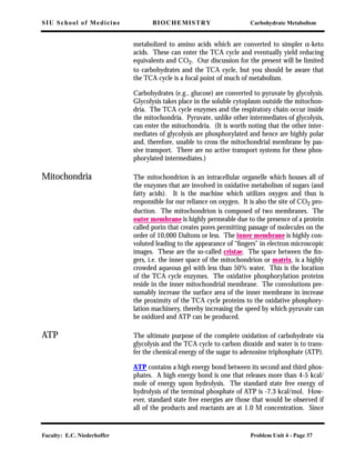 SIU School of Medicine BIOCHEMISTRY Carbohydrate Metabolism
Faculty: E.C. Niederhoffer Problem Unit 4 - Page 37
metabolized to amino acids which are converted to simpler α-keto
acids. These can enter the TCA cycle and eventually yield reducing
equivalents and CO2. Our discussion for the present will be limited
to carbohydrates and the TCA cycle, but you should be aware that
the TCA cycle is a focal point of much of metabolism.
Carbohydrates (e.g., glucose) are converted to pyruvate by glycolysis.
Glycolysis takes place in the soluble cytoplasm outside the mitochon-
dria. The TCA cycle enzymes and the respiratory chain occur inside
the mitochondria. Pyruvate, unlike other intermediates of glycolysis,
can enter the mitochondria. (It is worth noting that the other inter-
mediates of glycolysis are phosphorylated and hence are highly polar
and, therefore, unable to cross the mitochondrial membrane by pas-
sive transport. There are no active transport systems for these phos-
phorylated intermediates.)
Mitochondria The mitochondrion is an intracellular organelle which houses all of
the enzymes that are involved in oxidative metabolism of sugars (and
fatty acids). It is the machine which utilizes oxygen and thus is
responsible for our reliance on oxygen. It is also the site of CO2 pro-
duction. The mitochondrion is composed of two membranes. The
outer membrane is highly permeable due to the presence of a protein
called porin that creates pores permitting passage of molecules on the
order of 10,000 Daltons or less. The inner membrane is highly con-
voluted leading to the appearance of “ﬁngers” in electron microscopic
images. These are the so-called cristae. The space between the ﬁn-
gers, i.e. the inner space of the mitochondrion or matrix, is a highly
crowded aqueous gel with less than 50% water. This is the location
of the TCA cycle enzymes. The oxidative phosphorylation proteins
reside in the inner mitochondrial membrane. The convolutions pre-
sumably increase the surface area of the inner membrane in increase
the proximity of the TCA cycle proteins to the oxidative phosphory-
lation machinery, thereby increasing the speed by which pyruvate can
be oxidized and ATP can be produced.
ATP The ultimate purpose of the complete oxidation of carbohydrate via
glycolysis and the TCA cycle to carbon dioxide and water is to trans-
fer the chemical energy of the sugar to adenosine triphosphate (ATP).
ATP contains a high energy bond between its second and third phos-
phates. A high energy bond is one that releases more than 4-5 kcal/
mole of energy upon hydrolysis. The standard state free energy of
hydrolysis of the terminal phosphate of ATP is -7.3 kcal/mol. How-
ever, standard state free energies are those that would be observed if
all of the products and reactants are at 1.0 M concentration. Since
 