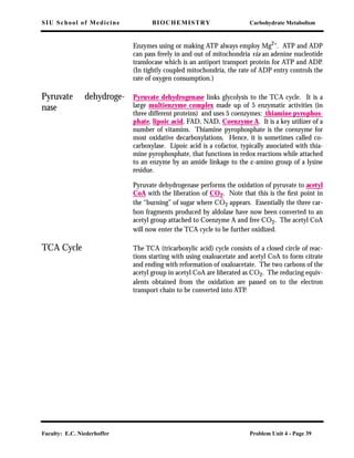 SIU School of Medicine BIOCHEMISTRY Carbohydrate Metabolism
Faculty: E.C. Niederhoffer Problem Unit 4 - Page 39
Enzymes using or making ATP always employ Mg2+
. ATP and ADP
can pass freely in and out of mitochondria via an adenine nucleotide
translocase which is an antiport transport protein for ATP and ADP.
(In tightly coupled mitochondria, the rate of ADP entry controls the
rate of oxygen consumption.)
Pyruvate dehydroge-
nase
Pyruvate dehydrogenase links glycolysis to the TCA cycle. It is a
large multienzyme complex made up of 5 enzymatic activities (in
three different proteins) and uses 5 coenzymes: thiamine pyrophos-
phate, lipoic acid, FAD, NAD, Coenzyme A. It is a key utilizer of a
number of vitamins. Thiamine pyrophosphate is the coenzyme for
most oxidative decarboxylations. Hence, it is sometimes called co-
carboxylase. Lipoic acid is a cofactor, typically associated with thia-
mine pyrophosphate, that functions in redox reactions while attached
to an enzyme by an amide linkage to the ε-amino group of a lysine
residue.
Pyruvate dehydrogenase performs the oxidation of pyruvate to acetyl
CoA with the liberation of CO2. Note that this is the ﬁrst point in
the “burning” of sugar where CO2 appears. Essentially the three car-
bon fragments produced by aldolase have now been converted to an
acetyl group attached to Coenzyme A and free CO2. The acetyl CoA
will now enter the TCA cycle to be further oxidized.
TCA Cycle The TCA (tricarboxylic acid) cycle consists of a closed circle of reac-
tions starting with using oxaloacetate and acetyl CoA to form citrate
and ending with reformation of oxaloacetate. The two carbons of the
acetyl group in acetyl CoA are liberated as CO2. The reducing equiv-
alents obtained from the oxidation are passed on to the electron
transport chain to be converted into ATP.
 