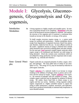 SIU School of Medicine BIOCHEMISTRY Carbohydrate Metabolism
Faculty: E.C. Niederhoffer Problem Unit 4 - Page 4
Module I: Glycolysis, Gluconeo-
genesis, Glycogenolysis and Gly-
cogenesis,
Introduction to
Metabolism:
A living organism is a highly complex and unstable system. Its exist-
ence is precarious because of its complexity. Metabolism is the sum
total of all biochemical reactions designed to maintain and replicate
the structure of the organism and to counteract a continuous drive
towards an increase in the disorder, or entropy, of the system.
To build complex structures requires energy, i.e., a system needs
energy for synthesis and maintenance. Human metabolism derives
energy from degradation of organized structures (food) from plants,
and, therefore, indirectly from the sun. In more afﬂuent societies of
the world, a signiﬁcant amount of energy is obtained from animals
which themselves have survived by utilizing plants and other animals.
For the most part, food represents complex organic molecules which
require energy to be synthesized and therefore can yield energy by
being destroyed. (Food also contains some constituents which are
not utilized for energy production, but have important roles in main-
taining life, e.g., minerals and vitamins.)
Some General Princi-
ples:
Organic molecules are composed primarily of carbon, oxygen, nitro-
gen, and hydrogen. The most stable form of carbon in our atmo-
sphere is CO2. The energy of CO2 may be increased by reduction to
yield organic molecules.
Organic reduction of a molecule results in an increase in energy
resulting in the addition of hydrogen atoms (a proton and an elec-
tron) and the removal of oxygen. Organic oxidation is the reverse,
i.e., the removal of hydrogen with the evolution of energy. Thus,
complex organic molecules may be degraded by oxidation to liberate
energy. We oxidize (burn) fossil fuels to obtain energy to run
engines and heat our society. Similarly, a living organism oxidizes
organic compounds in a highly controlled manner to capture the
energy to allow maintenance, synthesis, movement, and replication.
Some heat is produced intentionally to maintain body temperature in
warm-blooded animals.
 