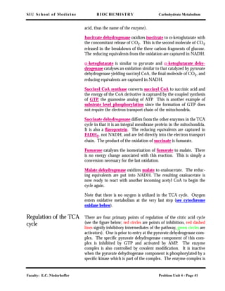 SIU School of Medicine BIOCHEMISTRY Carbohydrate Metabolism
Faculty: E.C. Niederhoffer Problem Unit 4 - Page 41
acid, thus the name of the enzyme).
Isocitrate dehydrogenase oxidizes isocitrate to α-ketoglutarate with
the concomitant release of CO2. This is the second molecule of CO2
released in the breakdown of the three carbon fragments of glucose.
The reducing equivalents from the oxidation are captured in NADH.
α-ketoglutarate is similar to pyruvate and α-ketoglutarate dehy-
drogenase catalyses an oxidation similar to that catalyzed by pyruvate
dehydrogenase yielding succinyl CoA, the ﬁnal molecule of CO2, and
reducing equivalents are captured in NADH.
Succinyl CoA synthase converts succinyl CoA to succinic acid and
the energy of the CoA derivative is captured by the coupled synthesis
of GTP, the guanosine analog of ATP. This is another example of
substrate level phosphorylation since the formation of GTP does
not require the electron transport chain of the mitochondria.
Succinate dehydrogenase differs from the other enzymes in the TCA
cycle in that it is an integral membrane protein in the mitochondria.
It is also a ﬂavoprotein. The reducing equivalents are captured in
FADH2, not NADH, and are fed directly into the electron transport
chain. The product of the oxidation of succinate is fumarate.
Fumarase catalyzes the isomerization of fumarate to malate. There
is no energy change associated with this reaction. This is simply a
conversion necessary for the last oxidation.
Malate dehydrogenase oxidizes malate to oxaloacetate. The reduc-
ing equivalents are put into NADH. The resulting oxaloacetate is
now ready to react with another incoming acetyl CoA to begin the
cycle again.
Note that there is no oxygen is utilized in the TCA cycle. Oxygen
enters oxidative metabolism at the very last step (see cytochrome
oxidase below).
Regulation of the TCA
cycle
There are four primary points of regulation of the citric acid cycle
(see the ﬁgure below; red circles are points of inhibition, red dashed
lines signify inhibitory intermediates of the pathway, green circles are
activators). One is prior to entry at the pyruvate dehydrogenase com-
plex. The speciﬁc pyruvate dehydrogenase component of this com-
plex is inhibited by GTP and activated by AMP. The enzyme
complex is also controlled by covalent modiﬁcation. It is inactive
when the pyruvate dehydrogenase component is phosphorylated by a
speciﬁc kinase which is part of the complex. The enzyme complex is
 