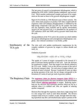 SIU School of Medicine BIOCHEMISTRY Carbohydrate Metabolism
Faculty: E.C. Niederhoffer Problem Unit 4 - Page 43
The last point of control is α-ketoglutarate dehydrogenase, which is
inhibited by GTP (ATP), NADH (product inhibition), and succinyl-
CoA. This is another multienzyme complex and some of its compo-
nents are the same as those in the pyruvate dehydrogenase complex.
Figure 6.23 in Devlin (p. 239) illustrates some of these controls. The
cycle, whose main purpose is to produce ATP when coupled with the
respiratory chain and oxidative phosphorylation, is inhibited by the
high-energy compounds GTP and ATP, by the product that feeds
into the respiratory chain (NADH) and by speciﬁc intermediates
(acetyl-CoA and succinyl-CoA); it is stimulated by the products of
ATP utilization (ADP and AMP) and by pyruvate which feeds into
the cycle.
Among inhibitors of the TCA cycle is the arsenite ion which inhibits
the pyruvate dehydrogenase and α-ketoglutarate dehydrogenase com-
plexes. (See Clinical Correlation 7.2 in Devlin, p.283)
Stoichiometry of the
TCA cycle
The citric acid cycle satisﬁes stoichiometric requirements for the
complete oxidation of pyruvate by oxygen to carbon dioxide and
water, viz.
Oxidation of pyruvate
CH3-CO-COO- + 5 [O] + H+ ⇔ 3 CO2 + 2 H2O
The uptake of 5 atoms of oxygen corresponds to the removal of 5
pairs of electrons during operation of the cycle. Later the electrons
are transferred to oxygen. Note that oxygen is not directly utilized in
the TCA cycle. Rather, it acts as the electron acceptor at the end of
the electron transport chain. For each atom of oxygen reduced, one
molecule of water is formed. Because 3 molecules of water are taken
up during operation of the cycle, the net change corresponds to the
formation of 2 moles of water per mole of pyruvate oxidized.
The Respiratory Chain The respiratory chain (or electron transport chain (ETC)) is a
group of proteins located in the inner membrane of the mitochondria
which channel reducing equivalents to oxygen. Reducing equiva-
lents are the electrons (and sometimes protons) which are lost by a
substrate when it is oxidized and, thus, are capable of reducing
another compound.
Electrons ﬂow through the respiratory chain from a high energy level
to a low energy level, much as water ﬂows downhill. The electron
transport chain serves as a conduit, or pipe, through which the reduc-
ing equivalents may ﬂow, and simultaneously capture a portion of the
 