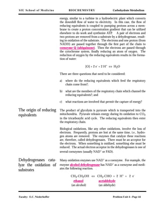 SIU School of Medicine BIOCHEMISTRY Carbohydrate Metabolism
Faculty: E.C. Niederhoffer Problem Unit 4 - Page 44
energy, similar to a turbine in a hydroelectric plant which converts
the downhill ﬂow of water to electricity. In this case, the ﬂow of
reducing equivalents is coupled to pumping protons across a mem-
brane to create a proton concentration gradient that can be utilized
elsewhere to do work and synthesize ATP. A pair of electrons and
two protons are removed from a substrate by a dehydrogenase, result-
ing in oxidation of the substrate. The electrons and one proton (from
NADH) are passed together through the ﬁrst part of the chain to
coenzyme Q (ubiquinone). Then the electrons are passed through
the cytochrome system, ﬁnally reducing an atom of oxygen. The
reduction of oxygen by the reducing equivalents results in the forma-
tion of water:
[O] + 2 e- + 2 H+ ⇔ H2O
There are three questions that need to be considered:
a) where do the reducing equivalents which feed the respiratory
chain come from?;
b) what are the members of the respiratory chain which channel the
reducing equivalents?; and
c) what reactions are involved that permit the capture of energy?
The origin of reducing
equivalents
The product of glycolysis is pyruvate which is transported into the
mitochondria. Pyruvate releases energy during its oxidation to CO2
in the tricarboxylic acid cycle. The reducing equivalents then enter
the respiratory chain.
Biological oxidations, like any other oxidations, involve the loss of
electrons. Frequently, protons are lost at the same time, i.e., hydro-
gen atoms are removed. The enzymes that catalyze these reactions
are, therefore, called dehydrogenases. There must be an acceptor for
the electrons. When something is oxidized, something else must be
reduced. The actual electron acceptor in the dehydrogenases is one of
several coenzymes (usually NAD+
or FAD).
Dehydrogenases cata-
lyze the oxidation of
substrates
Many oxidation enzymes use NAD+
as a coenzyme. For example, the
enzyme alcohol dehydrogenase has NAD+ as a coenzyme and medi-
ates the following reaction.
CH3-CH2OH ⇔ CH3-CHO + 2 H+
+ 2 e-
ethanol acetaldehyde
(an alcohol) (an aldehyde)
 