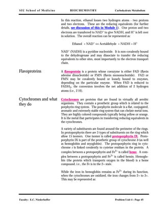 SIU School of Medicine BIOCHEMISTRY Carbohydrate Metabolism
Faculty: E.C. Niederhoffer Problem Unit 4 - Page 45
In this reaction, ethanol looses two hydrogen atoms - two protons
and two electrons. These are the reducing equivalents (for further
details, see discussion of this in Module 1). One proton and two
electrons are transferred to NAD+
to give NADH, and H+
is left over
in solution. The overall reaction can be represented as:
Ethanol + NAD+ ⇔ Acetaldehyde + NADH + H+
NAD+ (NADH) is a pyridine nucleotide. It is non-covalently bound
to the dehydrogenase and may dissociate to transfer the reducing
equivalents to other sites, most importantly to the electron transport
chain.
Flavoproteins A ﬂavoprotein is a protein whose coenzyme is either FAD (ﬂavin
adenine dinucleotide) or FMN (ﬂavin mononucleotide). FAD or
FMN may be covalently bound or loosely bound to enzymes,
depending on the particular enzyme. When FAD is reduced to
FADH2, the conversion involves the net addition of 2 hydrogen
atoms (i.e., 2 H).
Cytochromes and what
they do
Cytochromes are proteins that are found in virtually all aerobic
organisms. They contain a prosthetic group which is related to the
porphyrin ring system. The porphyrin molecule is a ﬂat, conjugated,
aromatic and extremely stable ring system that can chelate metal ions.
They are highly colored compounds typically being yellow or orange.
It is the metal that participates in transferring reducing equivalents in
the cytochromes.
A variety of substituents are found around the perimeter of the rings.
In protoporphyrin there are 3 types of substituents on the ring which
allow 15 isomers. One isomer is called protoporphyrin IX. Proto-
porphyrin IX is part of the prosthetic group of cytochrome b (as well
as hemoglobin and myoglobin). The protoporphyrin ring in cyto-
chrome c is linked covalently to cysteine residues in the protein. A
complex between a protoporphyrin and Fe2+ is called heme. A com-
plex between a protoporphyrin and Fe3+ is called hemin. Hemoglo-
bin (the protein which transports oxygen in the blood) is a heme
compound, i.e., the Fe is in the 2+ state.
While the iron in hemoglobin remains as Fe2+ during its function,
when the cytochromes are oxidized, the iron changes from 2+ to 3+.
This may be represented as:
 