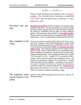 SIU School of Medicine BIOCHEMISTRY Carbohydrate Metabolism
Faculty: E.C. Niederhoffer Problem Unit 4 - Page 46
Cyt (Fe2+
) ⇔ Cyt (Fe3+
) + e-
There are several cytochromes in the respiratory chain, viz. b1, c1, c,
a, and a3. Thus, the oxidized form of cytochrome c1 is represented
as Cyt c1(Fe3+) while the reduced form of cytochrome c1 is repre-
sented as Cyt c1(Fe2+
).
Non-heme iron pro-
teins
Non-heme iron proteins contain iron which is not associated with a
porphyrin ring system. The iron is attached to the protein through
iron sulfur clusters, typically [2Fe-2S] or [4Fe-4S] clusters attached to
the protein by coordination with the sulfur of cysteine sulfhydryl
groups. Such proteins are often referred to as iron-sulfur proteins.
The iron atoms can transfer electrons by existing in either oxidized or
reduced states. They are usually closely associated with ﬂavoproteins.
Four complexes in the
Chain
There are four protein complexes which make up the electron trans-
port chain. Complex I is the NADH dehydrogenase complex which
receives the reducing equivalents from NADH (from the TCA cycle).
It is a ﬂavoprotein containing both FMN and non-heme iron (iron-
sulfur) centers. The reducing equivalents exit the complex and are
passed to CoQ, which is freely soluble in the mitochondrial mem-
brane and diffuses to Complex III. Complex II is the succinate dehy-
drogenase discussed below. The reducing equivalents from Complex
II are also passed to CoQ. Complex III is a cytochrome b and c1
complex, which accepts the electrons from ubiquinone (CoQ). The
electrons are passed from Complex III to cytochrome c, a protein
loosely associated with the membrane. Cytochrome c acts as an elec-
tron carrier to transport the electrons to Complex IV, also known as
cytochrome oxidase and contains cytochrome aa3. Cytochrome oxi-
dase catalyzes the reduction of O2 to H2O. This is the only point
where O2 is utilized in oxidative metabolism of sugars.
The respiratory chain
may be entered at two
points
Succinate feeds reducing equivalents directly into the chain via the
following reaction:
 