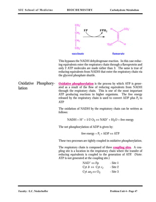 SIU School of Medicine BIOCHEMISTRY Carbohydrate Metabolism
Faculty: E.C. Niederhoffer Problem Unit 4 - Page 47
This bypasses the NADH dehydrogenase reaction. In this case reduc-
ing equivalents enter the respiratory chain through a ﬂavoprotein and
only 2 ATP molecules are made rather than 3. The same is true of
reducing equivalents from NADH that enter the respiratory chain via
the glycerol phosphate shuttle.
Oxidative Phosphory-
lation
Oxidative phosphorylation is the process by which ATP is gener-
ated as a result of the ﬂow of reducing equivalents from NADH
through the respiratory chain. This is one of the most important
ATP producing reactions in higher organisms. The free energy
released by the respiratory chain is used to convert ADP plus Pi to
ATP
The oxidation of NADH by the respiratory chain can be written as
follows:
NADH + H+
+ 1/2 O2 ⇔ NAD+
+ H2O + free energy
The net phosphorylation of ADP is given by:
free energy + Pi + ADP ⇔ ATP
These two processes are tightly coupled in oxidative phosphorylation.
The respiratory chain is composed of three coupling sites. A cou-
pling site is a location in the respiratory chain where the transfer of
reducing equivalents is coupled to the generation of ATP. (Note:
ATP is not generated at the coupling site.)
NAD+ ⇔ Fp - Site 1
Cyt b ⇔ Cyt c1 - Site 2
Cyt aa3 ⇔ O2 - Site 3
CO2
-
CH2
CH2
CO2
-
C
C
CO2
-
H
-
O2C H
FP FPH2
succinate fumarate
 
