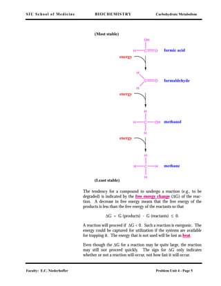 SIU School of Medicine BIOCHEMISTRY Carbohydrate Metabolism
Faculty: E.C. Niederhoffer Problem Unit 4 - Page 5
The tendency for a compound to undergo a reaction (e.g., to be
degraded) is indicated by the free energy change (∆G) of the reac-
tion. A decrease in free energy means that the free energy of the
products is less than the free energy of the reactants so that
∆G = G (products) - G (reactants) ≤ 0.
A reaction will proceed if ∆G < 0. Such a reaction is exergonic. The
energy could be captured for utilization if the systems are available
for trapping it. The energy that is not used will be lost as heat.
Even though the ∆G for a reaction may be quite large, the reaction
may still not proceed quickly. The sign for ∆G only indicates
whether or not a reaction will occur, not how fast it will occur.
(Most stable)
(Least stable)
formic acid
formaldehyde
methanol
methane
energy
energy
energy
C O
OH
H
C O
H
H
C OHH
H
H
C HH
H
H
 