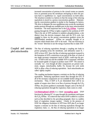 SIU School of Medicine BIOCHEMISTRY Carbohydrate Metabolism
Faculty: E.C. Niederhoffer Problem Unit 4 - Page 50
increased concentration of protons in the cytosol creates an osmotic
force or potential across the membrane attempting to drive the pro-
tons back to equilibrium (i.e. equal concentrations on both sides).
The situation is similar to a battery in that the energy of the reducing
equivalents is stored in a proton concentration gradient. Maintain-
ing the concentration gradient is similar to the charging of a battery.
The drive to dissipate the non-equilibrium state across the membrane
pushes protons through any available pore in the inner mitochondrial
membrane. The most important here is the F1F0 ATPase. A proton
passing through the ATPase is tighty coupled to the synthesis of ATP.
This is the site of ATP synthesis in oxidative phosphorylation, a site
distinct from the electron transport chain and the TCA cycle, but
coupled to them via the proton concentration gradient across the
mitochondrial membrane. ATPase are normally thought of as
enzymes which break down ATP to do work. This one functions in
the “reverse” direction to use the energy of proton ﬂux to make ATP.
Coupled and uncou-
pled mitochondria
The ﬂux of reducing equivalents through a coupling site leads to
proton pumping across the membrane, and ultimately causes Pi +
ADP to form ATP. Since the ﬂux of reducing equivalents is geared to
the formation of ATP, a restriction at any part of the ﬂow, or a lack of
any single necessary component (such as ADP), could stop the pro-
cess. If ADP is left out and the available ATP is consumed, will there
be increased uptake of oxygen to produce more ATP? The answer is
normally "no", even though all other components are present (sub-
strate, oxygen, mitochondria, buffer, Pi), because the cycle needs
ADP to allow a ﬂux of reducing equivalents. Such mitochondria are
called tightly coupled.
The coupling mechanism imposes a restraint on the ﬂux of reducing
equivalents. Reducing equivalents cannot ﬂow through the ETC if
all of the necessary components are not available further along in the
mechanism. Thus, if ADP or Pi are diminished there will be no
uptake of oxygen since there is no ﬂow of protons through the F1F0
ATPase, the proton gradient is maximally charged, and so the ﬂux of
reducing equivalents through the respiratory chain comes to a halt.
2,4-Dinitrophenol (DNP) is a classic uncoupling agent. DNP
functions by allowing H+'s to pass through the membrane and bypass
the F1F0 ATPase. It is observed that when DNP is added to a system
such as that described in the preceding paragraph, there is a sudden
burst of respiration (oxygen uptake). Clearly, in the presence of
DNP, the obligatory formation of ATP from ADP plus Pi no longer
imposes a restraint on the ﬂux of reducing equivalents through the
respiratory chain, i.e., the ﬂux of reducing equivalents is no longer
 