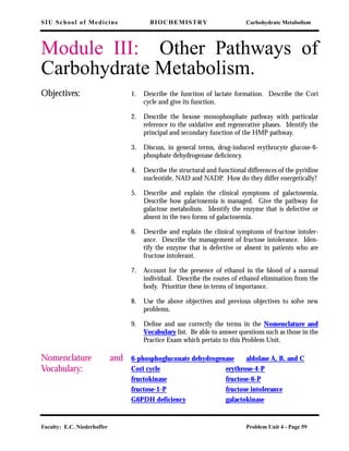 SIU School of Medicine BIOCHEMISTRY Carbohydrate Metabolism
Faculty: E.C. Niederhoffer Problem Unit 4 - Page 59
Module III: Other Pathways of
Carbohydrate Metabolism.
Objectives: 1. Describe the function of lactate formation. Describe the Cori
cycle and give its function.
2. Describe the hexose monophosphate pathway with particular
reference to the oxidative and regenerative phases. Identify the
principal and secondary function of the HMP pathway.
3. Discuss, in general terms, drug-induced erythrocyte glucose-6-
phosphate dehydrogenase deﬁciency.
4. Describe the structural and functional differences of the pyridine
nucleotide, NAD and NADP. How do they differ energetically?
5. Describe and explain the clinical symptoms of galactosemia.
Describe how galactosemia is managed. Give the pathway for
galactose metabolism. Identify the enzyme that is defective or
absent in the two forms of galactosemia.
6. Describe and explain the clinical symptoms of fructose intoler-
ance. Describe the management of fructose intolerance. Iden-
tify the enzyme that is defective or absent in patients who are
fructose intolerant.
7. Account for the presence of ethanol in the blood of a normal
individual. Describe the routes of ethanol elimination from the
body. Prioritize these in terms of importance.
8. Use the above objectives and previous objectives to solve new
problems.
9. Deﬁne and use correctly the terms in the Nomenclature and
Vocabulary list. Be able to answer questions such as those in the
Practice Exam which pertain to this Problem Unit.
Nomenclature and
Vocabulary:
6-phosphogluconate dehydrogenase aldolase A, B, and C
Cori cycle erythrose-4-P
fructokinase fructose-6-P
fructose-1-P fructose intolerance
G6PDH deficiency galactokinase
 