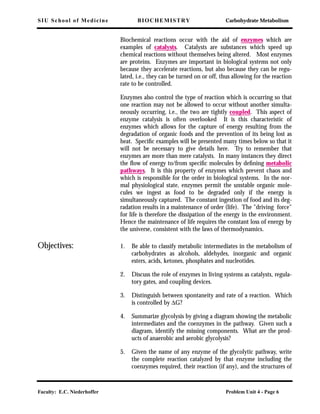 SIU School of Medicine BIOCHEMISTRY Carbohydrate Metabolism
Faculty: E.C. Niederhoffer Problem Unit 4 - Page 6
Biochemical reactions occur with the aid of enzymes which are
examples of catalysts. Catalysts are substances which speed up
chemical reactions without themselves being altered. Most enzymes
are proteins. Enzymes are important in biological systems not only
because they accelerate reactions, but also because they can be regu-
lated, i.e., they can be turned on or off, thus allowing for the reaction
rate to be controlled.
Enzymes also control the type of reaction which is occurring so that
one reaction may not be allowed to occur without another simulta-
neously occurring, i.e., the two are tightly coupled. This aspect of
enzyme catalysis is often overlooked It is this characteristic of
enzymes which allows for the capture of energy resulting from the
degradation of organic foods and the prevention of its being lost as
heat. Speciﬁc examples will be presented many times below so that it
will not be necessary to give details here. Try to remember that
enzymes are more than mere catalysts. In many instances they direct
the ﬂow of energy to/from speciﬁc molecules by deﬁning metabolic
pathways. It is this property of enzymes which prevent chaos and
which is responsible for the order in biological systems. In the nor-
mal physiological state, enzymes permit the unstable organic mole-
cules we ingest as food to be degraded only if the energy is
simultaneously captured. The constant ingestion of food and its deg-
radation results in a maintenance of order (life). The "driving force"
for life is therefore the dissipation of the energy in the environment.
Hence the maintenance of life requires the constant loss of energy by
the universe, consistent with the laws of thermodynamics.
Objectives: 1. Be able to classify metabolic intermediates in the metabolism of
carbohydrates as alcohols, aldehydes, inorganic and organic
esters, acids, ketones, phosphates and nucleotides.
2. Discuss the role of enzymes in living systems as catalysts, regula-
tory gates, and coupling devices.
3. Distinguish between spontaneity and rate of a reaction. Which
is controlled by ∆G?
4. Summarize glycolysis by giving a diagram showing the metabolic
intermediates and the coenzymes in the pathway. Given such a
diagram, identify the missing components. What are the prod-
ucts of anaerobic and aerobic glycolysis?
5. Given the name of any enzyme of the glycolytic pathway, write
the complete reaction catalyzed by that enzyme including the
coenzymes required, their reaction (if any), and the structures of
 