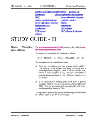 SIU School of Medicine BIOCHEMISTRY Carbohydrate Metabolism
Faculty: E.C. Niederhoffer Problem Unit 4 - Page 60
galactose-1-phosphate uridyl transferase galactose-1-P
galactosemia glucose-6-phosphate dehydrogenase
HMP pentose phosphate epimerase
pentose phosphate pathway respiratory quotient
ribose-5-phosphate isomerase ribulose
seduheptulose-7-P transaldolase
transketolase UDP galactose
UDP-glucose UDP-galactose-4-epimerase
xylulose
STUDY GUIDE - III
Hexose Monophos-
phate Pathway
The hexose monophosphate (HMP) pathway is also called the pen-
tose phosphate pathway or shunt.
The overall reaction of the HMP pathway is as follows:
G-6-P + 12 NADP+ ⇔ 6 CO2 + 12 NADPH + 12 H+ + Pi
The pathway should be viewed in two stages:
1) There are two oxidative steps that produce all the NADPH.
(The pathway can be balanced most easily by starting with 6
moles of glucose-6-phosphate.) Thus, in the two oxidative steps,
6 moles of hexose phosphate (6 x C6 = 36C) are converted into 6
moles of pentose phosphate (6 x C5 = 30C) and 6 moles of car-
bon dioxide.
2) In the regenerative or shufﬂing phase, the 6 moles of pentose
phosphate (30C) are converted into 5 moles of hexose phosphate
(30C). Thus, the net reaction is the conversion of 1 mole of hex-
ose phosphate into 6 moles of CO2.
The regenerative phase merely involves a reshufﬂing of the carbons in
six 5-carbon sugars to give ﬁve 6-carbon sugars.
 