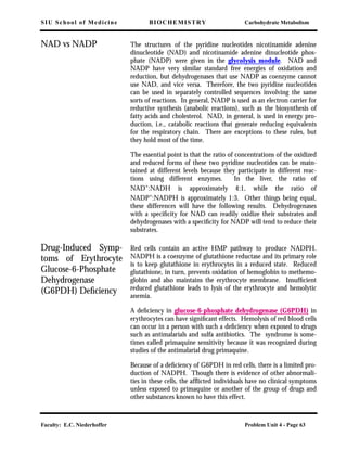 SIU School of Medicine BIOCHEMISTRY Carbohydrate Metabolism
Faculty: E.C. Niederhoffer Problem Unit 4 - Page 63
NAD vs NADP The structures of the pyridine nucleotides nicotinamide adenine
dinucleotide (NAD) and nicotinamide adenine dinucleotide phos-
phate (NADP) were given in the glycolysis module. NAD and
NADP have very similar standard free energies of oxidation and
reduction, but dehydrogenases that use NADP as coenzyme cannot
use NAD, and vice versa. Therefore, the two pyridine nucleotides
can be used in separately controlled sequences involving the same
sorts of reactions. In general, NADP is used as an electron carrier for
reductive synthesis (anabolic reactions), such as the biosynthesis of
fatty acids and cholesterol. NAD, in general, is used in energy pro-
duction, i.e., catabolic reactions that generate reducing equivalents
for the respiratory chain. There are exceptions to these rules, but
they hold most of the time.
The essential point is that the ratio of concentrations of the oxidized
and reduced forms of these two pyridine nucleotides can be main-
tained at different levels because they participate in different reac-
tions using different enzymes. In the liver, the ratio of
NAD+:NADH is approximately 4:1, while the ratio of
NADP+
:NADPH is approximately 1:3. Other things being equal,
these differences will have the following results. Dehydrogenases
with a speciﬁcity for NAD can readily oxidize their substrates and
dehydrogenases with a speciﬁcity for NADP will tend to reduce their
substrates.
Drug-Induced Symp-
toms of Erythrocyte
Glucose-6-Phosphate
Dehydrogenase
(G6PDH) Deﬁciency
Red cells contain an active HMP pathway to produce NADPH.
NADPH is a coenzyme of glutathione reductase and its primary role
is to keep glutathione in erythrocytes in a reduced state. Reduced
glutathione, in turn, prevents oxidation of hemoglobin to methemo-
globin and also maintains the erythrocyte membrane. Insufﬁcient
reduced glutathione leads to lysis of the erythrocyte and hemolytic
anemia.
A deﬁciency in glucose-6-phosphate dehydrogenase (G6PDH) in
erythrocytes can have signiﬁcant effects. Hemolysis of red blood cells
can occur in a person with such a deﬁciency when exposed to drugs
such as antimalarials and sulfa antibiotics. The syndrome is some-
times called primaquine sensitivity because it was recognized during
studies of the antimalarial drug primaquine.
Because of a deﬁciency of G6PDH in red cells, there is a limited pro-
duction of NADPH. Though there is evidence of other abnormali-
ties in these cells, the afﬂicted individuals have no clinical symptoms
unless exposed to primaquine or another of the group of drugs and
other substances known to have this effect.
 