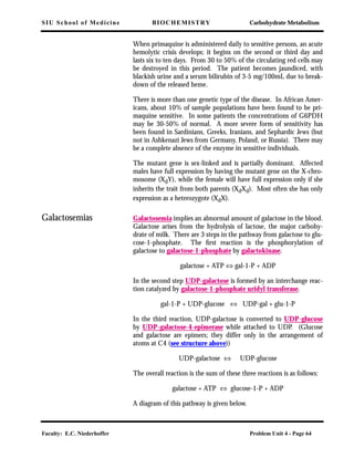 SIU School of Medicine BIOCHEMISTRY Carbohydrate Metabolism
Faculty: E.C. Niederhoffer Problem Unit 4 - Page 64
When primaquine is administered daily to sensitive persons, an acute
hemolytic crisis develops; it begins on the second or third day and
lasts six to ten days. From 30 to 50% of the circulating red cells may
be destroyed in this period. The patient becomes jaundiced, with
blackish urine and a serum bilirubin of 3-5 mg/100mL due to break-
down of the released heme.
There is more than one genetic type of the disease. In African Amer-
icans, about 10% of sample populations have been found to be pri-
maquine sensitive. In some patients the concentrations of G6PDH
may be 30-50% of normal. A more severe form of sensitivity has
been found in Sardinians, Greeks, Iranians, and Sephardic Jews (but
not in Ashkenazi Jews from Germany, Poland, or Russia). There may
be a complete absence of the enzyme in sensitive individuals.
The mutant gene is sex-linked and is partially dominant. Affected
males have full expression by having the mutant gene on the X-chro-
mosome (XdY), while the female will have full expression only if she
inherits the trait from both parents (XdXd). Most often she has only
expression as a heterozygote (XdX).
Galactosemias Galactosemia implies an abnormal amount of galactose in the blood.
Galactose arises from the hydrolysis of lactose, the major carbohy-
drate of milk. There are 3 steps in the pathway from galactose to glu-
cose-1-phosphate. The ﬁrst reaction is the phosphorylation of
galactose to galactose-1-phosphate by galactokinase.
galactose + ATP ⇔ gal-1-P + ADP
In the second step UDP-galactose is formed by an interchange reac-
tion catalyzed by galactose-1-phosphate uridyl transferase.
gal-1-P + UDP-glucose ⇔ UDP-gal + glu-1-P
In the third reaction, UDP-galactose is converted to UDP-glucose
by UDP-galactose-4-epimerase while attached to UDP. (Glucose
and galactose are epimers; they differ only in the arrangement of
atoms at C4 (see structure above))
UDP-galactose ⇔ UDP-glucose
The overall reaction is the sum of these three reactions is as follows:
galactose + ATP ⇔ glucose-1-P + ADP
A diagram of this pathway is given below.
 