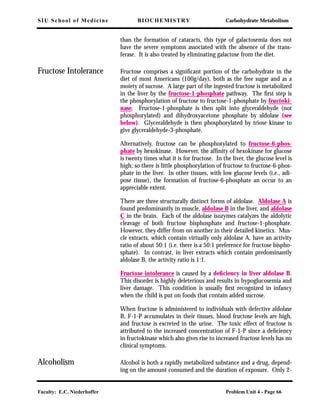 SIU School of Medicine BIOCHEMISTRY Carbohydrate Metabolism
Faculty: E.C. Niederhoffer Problem Unit 4 - Page 66
than the formation of cataracts, this type of galactosemia does not
have the severe symptoms associated with the absence of the trans-
ferase. It is also treated by eliminating galactose from the diet.
Fructose Intolerance Fructose comprises a signiﬁcant portion of the carbohydrate in the
diet of most Americans (100g/day), both as the free sugar and as a
moiety of sucrose. A large part of the ingested fructose is metabolized
in the liver by the fructose-1-phosphate pathway. The ﬁrst step is
the phosphorylation of fructose to fructose-1-phosphate by fructoki-
nase. Fructose-1-phosphate is then split into glyceraldehyde (not
phosphorylated) and dihydroxyacetone phosphate by aldolase (see
below). Glyceraldehyde is then phosphorylated by triose kinase to
give glyceraldehyde-3-phosphate.
Alternatively, fructose can be phosphorylated to fructose-6-phos-
phate by hexokinase. However, the afﬁnity of hexokinase for glucose
is twenty times what it is for fructose. In the liver, the glucose level is
high; so there is little phosphorylation of fructose to fructose-6-phos-
phate in the liver. In other tissues, with low glucose levels (i.e., adi-
pose tissue), the formation of fructose-6-phosphate an occur to an
appreciable extent.
There are three structurally distinct forms of aldolase. Aldolase A is
found predominantly in muscle, aldolase B in the liver, and aldolase
C in the brain. Each of the aldolase isozymes catalyzes the aldolytic
cleavage of both fructose bisphosphate and fructose-1-phosphate.
However, they differ from on another in their detailed kinetics. Mus-
cle extracts, which contain virtually only aldolase A, have an activity
ratio of about 50:1 (i.e. there is a 50:1 preference for fructose bispho-
sphate). In contrast, in liver extracts which contain predominantly
aldolase B, the activity ratio is 1:1.
Fructose intolerance is caused by a deﬁciency in liver aldolase B.
This disorder is highly deleterious and results in hypoglucosemia and
liver damage. This condition is usually ﬁrst recognized in infancy
when the child is put on foods that contain added sucrose.
When fructose is administered to individuals with defective aldolase
B, F-1-P accumulates in their tissues, blood fructose levels are high,
and fructose is excreted in the urine. The toxic effect of fructose is
attributed to the increased concentration of F-1-P since a deﬁciency
in fructokinase which also gives rise to increased fructose levels has no
clinical symptoms.
Alcoholism Alcohol is both a rapidly metabolized substance and a drug, depend-
ing on the amount consumed and the duration of exposure. Only 2-
 
