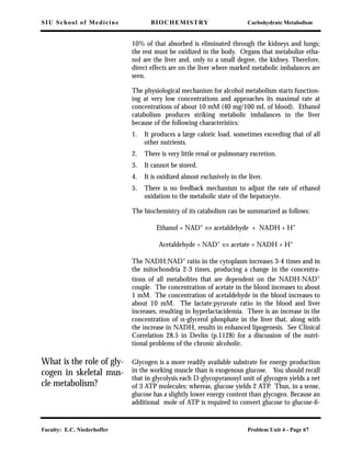 SIU School of Medicine BIOCHEMISTRY Carbohydrate Metabolism
Faculty: E.C. Niederhoffer Problem Unit 4 - Page 67
10% of that absorbed is eliminated through the kidneys and lungs;
the rest must be oxidized in the body. Organs that metabolize etha-
nol are the liver and, only to a small degree, the kidney. Therefore,
direct effects are on the liver where marked metabolic imbalances are
seen.
The physiological mechanism for alcohol metabolism starts function-
ing at very low concentrations and approaches its maximal rate at
concentrations of about 10 mM (40 mg/100 mL of blood). Ethanol
catabolism produces striking metabolic imbalances in the liver
because of the following characteristics:
1. It produces a large caloric load, sometimes exceeding that of all
other nutrients.
2. There is very little renal or pulmonary excretion.
3. It cannot be stored.
4. It is oxidized almost exclusively in the liver.
5. There is no feedback mechanism to adjust the rate of ethanol
oxidation to the metabolic state of the hepatocyte.
The biochemistry of its catabolism can be summarized as follows:
Ethanol + NAD+
⇔ acetaldehyde + NADH + H+
Acetaldehyde + NAD+ ⇔ acetate + NADH + H+
The NADH:NAD+ ratio in the cytoplasm increases 3-4 times and in
the mitochondria 2-3 times, producing a change in the concentra-
tions of all metabolites that are dependent on the NADH-NAD+
couple. The concentration of acetate in the blood increases to about
1 mM. The concentration of acetaldehyde in the blood increases to
about 10 mM. The lactate:pyruvate ratio in the blood and liver
increases, resulting in hyperlactacidemia. There is an increase in the
concentration of α-glycerol phosphate in the liver that, along with
the increase in NADH, results in enhanced lipogenesis. See Clinical
Correlation 28.5 in Devlin (p.1128) for a discussion of the nutri-
tional problems of the chronic alcoholic.
What is the role of gly-
cogen in skeletal mus-
cle metabolism?
Glycogen is a more readily available substrate for energy production
in the working muscle than is exogenous glucose. You should recall
that in glycolysis each D-glycopyranosyl unit of glycogen yields a net
of 3 ATP molecules; whereas, glucose yields 2 ATP. Thus, in a sense,
glucose has a slightly lower energy content than glycogen. Because an
additional mole of ATP is required to convert glucose to glucose-6-
 