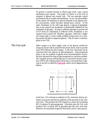 SIU School of Medicine BIOCHEMISTRY Carbohydrate Metabolism
Faculty: E.C. Niederhoffer Problem Unit 4 - Page 69
To prevent a marked decrease in blood sugar levels, some control
mechanism must operate. One point of control is at the level of
transport of glucose into muscle cells. The two principle control
mechanisms rely on insulin and hexokinase. In one, the permeability
of the muscle cell membrane to glucose depends on the plasma insu-
lin concentration, which decreases during heavy exercise. In the
other, hexokinase in the cells traps glucose as glucose-6-phosphate
after it has entered; but hexokinase is allosterically inhibited by the
catabolism of glycogen. As long as sufﬁcient glycogen is present and
G-6-P levels are maintained at sufﬁcient levels, hexokinase is not
required and is turned off. Therefore, glycogen, which has a higher
net energy yield, is a more readily available energy source in a work-
ing muscle cell than is exogenous glucose. This of course, is advanta-
geous to the CNS.
The Cori cycle When oxygen is in short supply, some of the glucose needed for
energy by muscle cells is converted into lactate (lactic acid) to provide
some ATP without the aid of oxygen. In the liver, this lactate can be
converted back into glucose by gluconeogenesis. Gluconeogenesis
refers to the net synthesis of glucose from noncarbohydrate sources.
We have discussed the steps of gluconeogenesis in a previous module.
The complete process whereby glucose is converted to lactate to pro-
duce ATP in the working muscle and lactate is converted back to glu-
cose in the liver is called the Cori cycle, which can be diagrammed as
follows:
In the liver, 15% of lactate is oxidized to CO2 and water, ﬁrst by oxi-
dation to pyruvate and then by oxidation of the pyruvate in the citric
acid cycle. This provides the ATP required to convert the remaining
85% to glucose by gluconeogenesis. Glycolysis plus the Cori cycle
produces 37% as much ATP as glycolysis plus the citric acid cycle.
However, the resynthesis of glucose from lactic acid is a slow process.
Bl o o dL i v e r Mu s c l e
glucose glucose
lactate lactate
glycolysis
gluconeogenesis
 