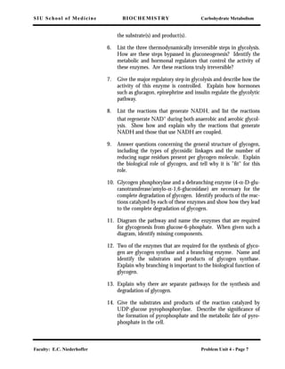 SIU School of Medicine BIOCHEMISTRY Carbohydrate Metabolism
Faculty: E.C. Niederhoffer Problem Unit 4 - Page 7
the substrate(s) and product(s).
6. List the three thermodynamically irreversible steps in glycolysis.
How are these steps bypassed in gluconeogenesis? Identify the
metabolic and hormonal regulators that control the activity of
these enzymes. Are these reactions truly irreversible?
7. Give the major regulatory step in glycolysis and describe how the
activity of this enzyme is controlled. Explain how hormones
such as glucagon, epinephrine and insulin regulate the glycolytic
pathway.
8. List the reactions that generate NADH, and list the reactions
that regenerate NAD+
during both anaerobic and aerobic glycol-
ysis. Show how and explain why the reactions that generate
NADH and those that use NADH are coupled.
9. Answer questions concerning the general structure of glycogen,
including the types of glycosidic linkages and the number of
reducing sugar residues present per glycogen molecule. Explain
the biological role of glycogen, and tell why it is "ﬁt" for this
role.
10. Glycogen phosphorylase and a debranching enzyme (4-α-D-glu-
canotransferase/amylo-α-1,6-glucosidase) are necessary for the
complete degradation of glycogen. Identify products of the reac-
tions catalyzed by each of these enzymes and show how they lead
to the complete degradation of glycogen.
11. Diagram the pathway and name the enzymes that are required
for glycogenesis from glucose-6-phosphate. When given such a
diagram, identify missing components.
12. Two of the enzymes that are required for the synthesis of glyco-
gen are glycogen synthase and a branching enzyme. Name and
identify the substrates and products of glycogen synthase.
Explain why branching is important to the biological function of
glycogen.
13. Explain why there are separate pathways for the synthesis and
degradation of glycogen.
14. Give the substrates and products of the reaction catalyzed by
UDP-glucose pyrophosphorylase. Describe the signiﬁcance of
the formation of pyrophosphate and the metabolic fate of pyro-
phosphate in the cell.
 