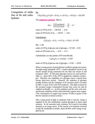 SIU School of Medicine BIOCHEMISTRY Carbohydrate Metabolism
Faculty: E.C. Niederhoffer Problem Unit 4 - Page 71
Comparison of oxida-
tion of fat and carbo-
hydrates
Fat:
CH3(CH2)14CO2H + 23 O2 ⇔ 16 CO2 + 16 H2O + 130 ATP
The respiratory quotient (RQ) is:
moles of ATP/g of fat = 130/256 = 0.51
moles of ATP/mole of O2 = 130/23 = 5.65
Carbohydrate:
C6H10O5 + 6 O2 → 6 CO2 + 5 H2O +37 ATP
RQ = 1.00
moles of ATP/g of glucose unit of glycogen = 37/162 = 0.23
moles of ATP/mole of O2 = 37/6 = 6.17
Carbohydrate can also produce ATP anaerobically:
C6H10O5 ⇔ 2 lactate + 3 ATP
moles of ATP/g of glucose unit of glycogen = 3/162 = 0.019
When a young person of good physical condition springs into action,
the high-energy phosphate (ATP + creatine phosphate) stored in the
muscle sustains strong contraction for less than one minute in full
emergency effort. At this point glycogen reserves are used preferen-
tially, i.e., about 90% of the ATP is supplied by oxidation of glyco-
gen. Therefore, the availability of a glycogen reserve controls more
intense short-term activity. However, the oxidation of glycogen
steadily declines and the oxidation of fat increases until it accounts
for 80% or more of the total ATP produced. This shift accounts for
the increased oxygen consumption because fatty acids can only be
oxidized aerobically, i.e., via beta-oxidation and the citric acid cycle,
and because oxidation of fatty acids inherently requires more oxygen.
(The consumption of oxygen may increase 16-fold or greater in the
ﬁrst ﬁve minutes of intense activity.)
After a long period of light or moderate work or exercise, energy is
supplied by fat and carbohydrate (mainly glycogen) in about equal
amounts. As the muscular work continues, fat is used in increasing
amounts as an energy source. If the exercise is of moderate intensity
so that the metabolism is aerobic, about 50-60% of the energy is sup-
plied by fat.
RQ
CO2 produced
O2consumed
-----------------------------------
16
23
------ 0.7= = =
 