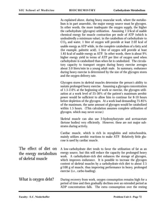 SIU School of Medicine BIOCHEMISTRY Carbohydrate Metabolism
Faculty: E.C. Niederhoffer Problem Unit 4 - Page 72
As explained above, during heavy muscular work, where the metabo-
lism is in part anaerobic, the major energy source must be glycogen.
In other words, the more inadequate the oxygen supply, the higher
the carbohydrate (glycogen) utilization. Assuming 7.3/kcal of usable
chemical energy for muscle contraction per mole of ATP (which is
undoubtedly a minimum value), in the catabolism of carbohydrate to
CO2 and water, 1 liter of oxygen will provide at least 2.02 kcal of
usable energy as ATP while, in the complete catabolism of a fatty acid
(for example, palmitic acid), 1 liter of oxygen will provide at least
1.85 kcal of usable energy as ATP. In other words, there is about 9%
higher energy yield in terms of ATP per liter of oxygen used when
carbohydrate is catabolized than when fat is catabolized. The circula-
tory capacity to transport oxygen during heavy exercise averages
about 3.0 liters/min in a young adult male. In summary, endurance
during heavy exercise is determined by the size of the glycogen stores
and the oxygen delivery rate.
Glycogen stores in skeletal muscles determine the person's ability to
sustain prolonged heavy exercise. Assuming a glycogen concentration
of 1.5-2.0% at the beginning of work or exercise, the glycogen utili-
zation at a work level of 25-30% of the patient's maximum aerobic
power would be sufﬁcient to allow him to continue for 8-10 hours
before depletion of the glycogen. At a work load demanding 75-85%
of the maximum, the same amount of glycogen would be catabolized
within 1.5 hours. (This calculation assumes complete utilization of
glycogen, which may never occur.)
Skeletal muscle can also use 3-hydroxybutyrate and acetoacetate
(ketone bodies) very efﬁciently. However, these are not major sub-
strates during activity.
Cardiac muscle, which is rich in myoglobin and mitochondria,
mainly utilizes aerobic reactions to make ATP. Relatively little glu-
cose is used by cardiac muscle.
The effect of diet on
the energy metabolism
of skeletal muscle
A low-carbohydrate diet tends to favor the utilization of fat as an
energy source, but this will reduce the capacity for prolonged heavy
work. A carbohydrate-rich diet enhances the storage of glycogen,
which improves endurance. It is possible to increase the glycogen
content of skeletal muscles by a carbohydrate-rich diet to about 2.5
g/100 g of muscle, thus improving performance in heavy, prolonged
exercise (i.e., carbo-loading).
What is oxygen debt? During recovery from work, oxygen consumption remains high for a
period of time and then gradually declines over an extended period as
ADP concentration falls. The extra consumption over the resting
 