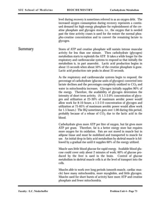 SIU School of Medicine BIOCHEMISTRY Carbohydrate Metabolism
Faculty: E.C. Niederhoffer Problem Unit 4 - Page 73
level during recovery is sometimes referred to as an oxygen debt. The
increased oxygen consumption during recovery represents a contin-
ued demand for high-energy phosphate for replenishment of the cre-
atine phosphate and glycogen stores, i.e., the oxygen that is needed
past the time activity ceases is used for the restore the normal phos-
pho-creatine concentration and to convert the remaining lactate to
glycogen.
Summary Stores of ATP and creatine phosphate will sustain intense muscular
activity for less than one minute. Then carbohydrate (glycogen)
metabolism starts to replenish the ATP. It takes a while longer for the
respiratory and cardiovascular systems to respond so that initially the
metabolism is, in part anaerobic. Lactic acid production begins in
about 15 seconds when about 50% of the creatine phosphate is gone.
Lactic acid production rate peaks in about 35 seconds.
As the respiratory and cardiovascular systems begin to respond, the
percentage of carbohydrate (glucose units of glycogen) converted into
lactate declines and the percentages completely oxidized to CO2 and
water in mitochondria increases. Glycogen initially supplies 90% of
the energy. Therefore, the availability of glycogen determines the
intensity of short term activity. (A 1.5-2.0% concentration of glyco-
gen and utilization at 25-30% of maximum aerobic power would
allow work for 8-10 hours; a 1.5-2.0 concentration of glycogen and
utilization at 75-85% of maximum aerobic power would allow work
for 1.5 hours.) The RQ sometimes goes over 1.00 during this period,
probably because of a release of CO2 due to the lactic acid in the
blood.
Carbohydrate gives more ATP per liter of oxygen, but fat gives more
ATP per gram. Therefore, fat is a better energy store but requires
more oxygen for its oxidation. Fats are not stored in muscle but in
adipose tissue and must be mobilized and transported to muscle for
use. An initial drop in fatty acid metabolism by skeletal muscle is fol-
lowed by a gradual rise until it supplies 60% of the energy utilized.
Muscle uses little blood glucose for rapid energy. Available blood glu-
cose could cover only about 2 minutes of work; 60% of glucose pro-
duced by the liver is used in the brain. Control of glucose
metabolism in skeletal muscle cells is at the level of transport into the
cells.
Muscles able to work over long periods (smooth muscle, cardiac mus-
cle) have many mitochondria, more myoglobin, and little glycogen.
Muscles used for short bursts of activity have more ATP and creatine
phosphate and fewer mitochondria.
 
