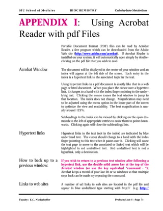 SIU School of Medicine BIOCHEMISTRY Carbohydrate Metabolism
Faculty: E.C. Niederhoffer Problem Unit 4 - Page 74
APPENDIX I: Using Acrobat
Reader with pdf Files
Portable Document Format (PDF) ﬁles can be read by Acrobat
Reader, a free program which can be downloaded from the Adobe
Web site (http://www.adobe.com/acrobat). If Acrobat Reader is
installed on your system, it will automatically open simply by double-
clicking on the pdf ﬁle that you wish to read.
Acrobat Window The document will be displayed in the center of your window and an
index will appear at the left side of the screen. Each entry in the
index is a hypertext link to the associated topic in the text.
Using hypertext links in a pdf document is exactly like that in a web
page or html document. When you place the cursor over a hypertext
link, it changes to a hand with the index ﬁnger pointing to the under-
lying text. Clicking the mouse causes the text window to jump to
that location. The index does not change. Magniﬁcation may need
to be adjusted using the menu option in the lower part of the screen
to optimize the view and readability. The best magniﬁcation is usu-
ally around 125%.
Subheadings in the index can be viewed by clicking on the open dia-
monds to the left of appropriate entries to cause them to point down-
wards. Clicking again will close the subheadings lists.
Hypertext links Hypertext links in the text (not in the index) are indicated by blue
underlined text. The cursor should change to a hand with the index
ﬁnger pointing to this text when it passes over it. Clicking will cause
the text page to move to the associated or linked text which will be
highlighted in red underlined text. Red underlined text is not a
hyperlink, only a destination.
How to back up to a
previous window:
If you wish to return to a previous text window after following a
hypertext link, use the double solid arrow key at the top of the
Acrobat window (or use the key equivalent “command - “).
Acrobat keeps a record of your last 20 or so windows so that multiple
steps back can be made my repeating the command.
Links to web sites A number of url links to web sites are located in the pdf ﬁle and
appear in blue underlined type starting with http:// (e.g. http://
 