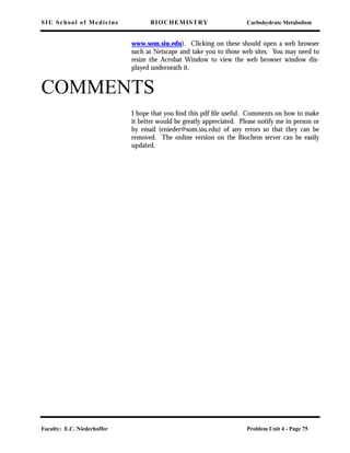 SIU School of Medicine BIOCHEMISTRY Carbohydrate Metabolism
Faculty: E.C. Niederhoffer Problem Unit 4 - Page 75
www.som.siu.edu). Clicking on these should open a web browser
such as Netscape and take you to those web sites. You may need to
resize the Acrobat Window to view the web browser window dis-
played underneath it.
COMMENTS
I hope that you ﬁnd this pdf ﬁle useful. Comments on how to make
it better would be greatly appreciated. Please notify me in person or
by email (enieder@som.siu.edu) of any errors so that they can be
removed. The online version on the Biochem server can be easily
updated.
 