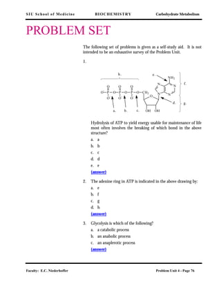 SIU School of Medicine BIOCHEMISTRY Carbohydrate Metabolism
Faculty: E.C. Niederhoffer Problem Unit 4 - Page 76
PROBLEM SET
The following set of problems is given as a self-study aid. It is not
intended to be an exhaustive survey of the Problem Unit.
1.
Hydrolysis of ATP to yield energy usable for maintenance of life
most often involves the breaking of which bond in the above
structure?
a. a
b. b
c. c
d. d
e. e
(answer)
2. The adenine ring in ATP is indicated in the above drawing by:
a. e
b. f
c. g
d. h
(answer)
3. Glycolysis is which of the following?
a. a catabolic process
b. an anabolic process
c. an anaplerotic process
(answer)
N
N
N
N
NH2
OHOH
CH2
O
OP
O
O
-
OP
O
O
-
OP
O
O
-
O
-
a. b. c.
d.
e.
f.
g.
h.
 