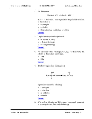 SIU School of Medicine BIOCHEMISTRY Carbohydrate Metabolism
Faculty: E.C. Niederhoffer Problem Unit 4 - Page 77
4. For the reaction
Glucose + ATP → G-6-P + ADP
∆Go
´ = -4 Kcal/mole. This implies that the preferred direction
of the reaction is:
a. to the right
b. to the left
c. the reaction is at equilibrium as written
(answer)
5. Organic reduction normally involves:
a. an increase in energy
b. a decrease in energy
c. no change in energy
(answer)
6. For a reaction with a very large ∆Go´, e.g., +15 Kcal/mole, the
velocity of the reaction is very large.
a. True
b. False
(answer)
7. The following reaction (not balanced)
represents which of the following?
a. a hydrolysis
b. a reduction
c. an oxidation
d. nonsense
(answer)
8. Which of the following are "high energy" compounds important
in bioenergetics and the transferal of energy.
CH3C
OH
H
H
C H
O
H3C
 
