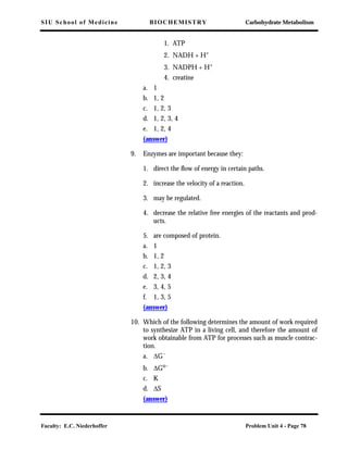 SIU School of Medicine BIOCHEMISTRY Carbohydrate Metabolism
Faculty: E.C. Niederhoffer Problem Unit 4 - Page 78
1. ATP
2. NADH + H+
3. NADPH + H+
4. creatine
a. 1
b. 1, 2
c. 1, 2, 3
d. 1, 2, 3, 4
e. 1, 2, 4
(answer)
9. Enzymes are important because they:
1. direct the ﬂow of energy in certain paths.
2. increase the velocity of a reaction.
3. may be regulated.
4. decrease the relative free energies of the reactants and prod-
ucts.
5. are composed of protein.
a. 1
b. 1, 2
c. 1, 2, 3
d. 2, 3, 4
e. 3, 4, 5
f. 1, 3, 5
(answer)
10. Which of the following determines the amount of work required
to synthesize ATP in a living cell, and therefore the amount of
work obtainable from ATP for processes such as muscle contrac-
tion.
a. ∆G´
b. ∆Go´
c. K
d. ∆S
(answer)
 
