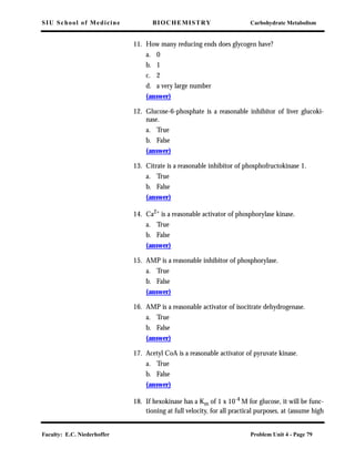 SIU School of Medicine BIOCHEMISTRY Carbohydrate Metabolism
Faculty: E.C. Niederhoffer Problem Unit 4 - Page 79
11. How many reducing ends does glycogen have?
a. 0
b. 1
c. 2
d. a very large number
(answer)
12. Glucose-6-phosphate is a reasonable inhibitor of liver glucoki-
nase.
a. True
b. False
(answer)
13. Citrate is a reasonable inhibitor of phosphofructokinase 1.
a. True
b. False
(answer)
14. Ca2+
is a reasonable activator of phosphorylase kinase.
a. True
b. False
(answer)
15. AMP is a reasonable inhibitor of phosphorylase.
a. True
b. False
(answer)
16. AMP is a reasonable activator of isocitrate dehydrogenase.
a. True
b. False
(answer)
17. Acetyl CoA is a reasonable activator of pyruvate kinase.
a. True
b. False
(answer)
18. If hexokinase has a Km of 1 x 10-4 M for glucose, it will be func-
tioning at full velocity, for all practical purposes, at (assume high
 