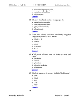 SIU School of Medicine BIOCHEMISTRY Carbohydrate Metabolism
Faculty: E.C. Niederhoffer Problem Unit 4 - Page 81
b. substrate level phosphorylation
c. oxidative decarboxylation
d. phosphorolysis
(answer)
24. Glucose-1-phosphate is produced from glycogen via:
a. oxidative phosphorylation
b. substrate phosphorylation
c. glycogen kinase activity
d. phosphorolysis
(answer)
25. Which of the following is important in transferring energy from
the glycolytic pathway to the TCA cycle?
a. NADH + H+
b. FADH2
c. citrate
d. acetyl CoA
e. GTP
(answer)
26. Which enzyme is deﬁcient in the liver in cases of fructose intol-
erance?
a. hexokinase
b. aldolase
c. glucokinase
d. phosphofructokinase
e. triose kinase
(answer)
27. Riboﬂavin is a part of the structure of which of the following?
a. FAD
b. NAD+
c. CoA
d. ATP
e. UTP
(answer)
28.
 