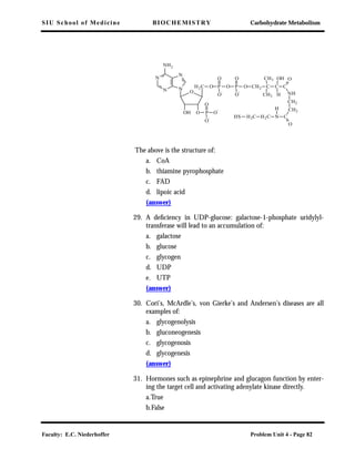 SIU School of Medicine BIOCHEMISTRY Carbohydrate Metabolism
Faculty: E.C. Niederhoffer Problem Unit 4 - Page 82
The above is the structure of:
a. CoA
b. thiamine pyrophosphate
c. FAD
d. lipoic acid
(answer)
29. A deﬁciency in UDP-glucose: galactose-1-phosphate uridylyl-
transferase will lead to an accumulation of:
a. galactose
b. glucose
c. glycogen
d. UDP
e. UTP
(answer)
30. Cori's, McArdle's, von Gierke's and Andersen's diseases are all
examples of:
a. glycogenolysis
b. gluconeogenesis
c. glycogenosis
d. glycogenesis
(answer)
31. Hormones such as epinephrine and glucagon function by enter-
ing the target cell and activating adenylate kinase directly.
a.True
b.False
N
N
N
N
NH2
OH O
H2C
O
O P
O
O
-
O P
O
O
-
O
P
O
O
-
O
-
CH2 C
CH3
CH3
C
H
OH
C
O
NH
CH2
CH2
C
O
N
H
H2CH2CHS
 
