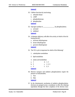 SIU School of Medicine BIOCHEMISTRY Carbohydrate Metabolism
Faculty: E.C. Niederhoffer Problem Unit 4 - Page 83
(answer)
32. Caffeine functions by inactivating:
a. adenylate kinase
b. cAMP
c. phosphodiesterase
d. phosphorylase
(answer)
33. Glycogen synthase is _______________ by phosphorylation.
a. activated
b. inhibited
(answer)
34. A thiamine deﬁciency will affect the activity of which of the fol-
lowing directly?
a. isocitrate dehydrogenase
b. lactate dehydrogenase
c. pyruvate dehydrogenase
(answer)
35. The TCA cycle is important for which of the following?
1. carbohydrate metabolism
2. lipid metabolism
3. amino acid metabolism
a. 1 d. 1, 2
b. 2 e. 1, 2, 3
c. 3 f. 2, 3
(answer)
36. Electron transport and oxidative phosphorylation require the
presence of mitochondria.
a. True
b. False
(answer)
37. In the chemiosmotic mechanism of oxidative phosphorylation,
electrons are pumped across a membrane to drive the reducing
equivalents through the three complexes of the electron trans-
 