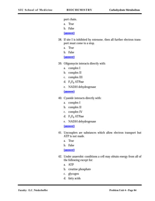 SIU School of Medicine BIOCHEMISTRY Carbohydrate Metabolism
Faculty: E.C. Niederhoffer Problem Unit 4 - Page 84
port chain.
a. True
b. False
(answer)
38. If site I is inhibited by rotenone, then all further electron trans-
port must come to a stop.
a. True
b. False
(answer)
39. Oligomycin interacts directly with:
a. complex I
b. complex II
c. complex III
d. F1F0 ATPase
e. NADH dehydrogenase
(answer)
40. Cyanide interacts directly with:
a. complex I
b. complex II
c. complex IV
d. F1F0 ATPase
e. NADH dehydrogenase
(answer)
41. Uncouplers are substances which allow electron transport but
ATP is not made.
a. True
b. False
(answer)
42. Under anaerobic conditions a cell may obtain energy from all of
the following except for:
a. ATP
b. creatine phosphate
c. glycogen
d. fatty acids
 