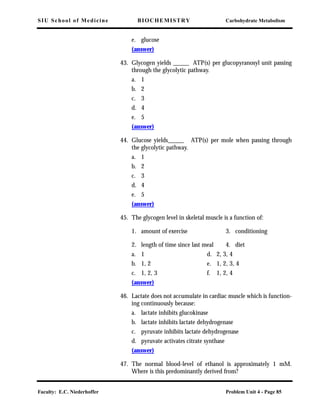 SIU School of Medicine BIOCHEMISTRY Carbohydrate Metabolism
Faculty: E.C. Niederhoffer Problem Unit 4 - Page 85
e. glucose
(answer)
43. Glycogen yields _____ ATP(s) per glucopyranosyl unit passing
through the glycolytic pathway.
a. 1
b. 2
c. 3
d. 4
e. 5
(answer)
44. Glucose yields_____ ATP(s) per mole when passing through
the glycolytic pathway.
a. 1
b. 2
c. 3
d. 4
e. 5
(answer)
45. The glycogen level in skeletal muscle is a function of:
1. amount of exercise 3. conditioning
2. length of time since last meal 4. diet
a. 1 d. 2, 3, 4
b. 1, 2 e. 1, 2, 3, 4
c. 1, 2, 3 f. 1, 2, 4
(answer)
46. Lactate does not accumulate in cardiac muscle which is function-
ing continuously because:
a. lactate inhibits glucokinase
b. lactate inhibits lactate dehydrogenase
c. pyruvate inhibits lactate dehydrogenase
d. pyruvate activates citrate synthase
(answer)
47. The normal blood-level of ethanol is approximately 1 mM.
Where is this predominantly derived from?
 