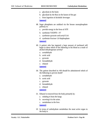 SIU School of Medicine BIOCHEMISTRY Carbohydrate Metabolism
Faculty: E.C. Niederhoffer Problem Unit 4 - Page 86
a. glycolysis in the brain
b. glycolysis by the ﬂora in the lumen of the gut
c. from ingestion of alcoholic beverages
(answer)
48. Sugar phosphates are oxidized via the hexose monophosphate
pathway to:
a. provide energy in the form of ATP.
b. synthesize NADPH + H+
c. synthesize pyruvate and acetyl CoA
d. synthesize fructose-1,6-bisphosphate
(answer)
49. A patient who has ingested a large amount of methanol will
begin to show which of the following in his blood as a result of
alcohol dehydrogenase activity?
a. acetaldehyde
b. acetic acid
c. pyruvate
d. formaldehyde
e. ethanol
(answer)
50. The patient described in #49 should be administered which of
the following to prevent death?
a. acetaldehyde
b. acetic acid
c. pyruvate
d. formaldehyde
e. ethanol
(answer)
51. Ethanol is removed from the body primarily by:
a. exhaling it from the lungs.
b. excreting it in the urine.
c. metabolism in the liver.
(answer)
52. In terms of carbohydrate metabolism the most active organ in
the body is:
 