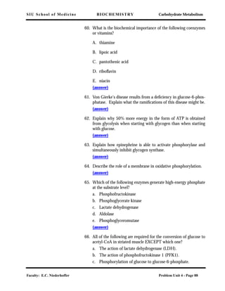 SIU School of Medicine BIOCHEMISTRY Carbohydrate Metabolism
Faculty: E.C. Niederhoffer Problem Unit 4 - Page 88
60. What is the biochemical importance of the following coenzymes
or vitamins?
A. thiamine
B. lipoic acid
C. pantothenic acid
D. riboﬂavin
E. niacin
(answer)
61. Von Gierke's disease results from a deﬁciency in glucose-6-phos-
phatase. Explain what the ramiﬁcations of this disease might be.
(answer)
62. Explain why 50% more energy in the form of ATP is obtained
from glycolysis when starting with glycogen than when starting
with glucose.
(answer)
63. Explain how epinephrine is able to activate phosphorylase and
simultaneously inhibit glycogen synthase.
(answer)
64. Describe the role of a membrane in oxidative phosphorylation.
(answer)
65. Which of the following enzymes generate high-energy phosphate
at the substrate level?
a. Phosphofructokinase
b. Phosphoglycerate kinase
c. Lactate dehydrogenase
d. Aldolase
e. Phosphoglyceromutase
(answer)
66. All of the following are required for the conversion of glucose to
acetyl-CoA in striated muscle EXCEPT which one?
a. The action of lactate dehydrogenase (LDH).
b. The action of phosphofructokinase 1 (PFK1).
c. Phosphorylation of glucose to glucose-6-phosphate.
 