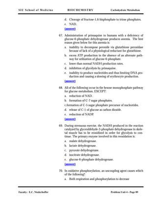SIU School of Medicine BIOCHEMISTRY Carbohydrate Metabolism
Faculty: E.C. Niederhoffer Problem Unit 4 - Page 89
d. Cleavage of fructose-1,6-bisphosphate to triose phosphates.
e. NAD.
(answer)
67. Administration of primaquine to humans with a deﬁciency of
glucose-6-phosphate dehydrogenase produces anemia. The best
reason given below for this anemia is:
a. inability to decompose peroxide via glutathione peroxidase
because of lack of a physiological reductant for glutathione.
b. excess ATP production in the absence of an alternate path-
way for utilization of glucose-6-phosphate.
c. lower than normal NADH production rates.
d. inhibition of glycolysis by primaquine.
e. inability to produce nucleotides and thus limiting DNA pro-
duction and causing a slowing of erythrocyte production.
(answer)
68. All of the following occur in the hexose monophosphate pathway
for glucose metabolism, EXCEPT:
a. reduction of NAD.
b. formation of C-7 sugar phosphates.
c.formation of C-5 sugar phosphate precursor of nucleotides.
d. release of C-1 of glucose as carbon dioxide.
e. reduction of NADP.
(answer)
69. During strenuous exercise, the NADH produced in the reaction
catalyzed by glyceraldehyde-3-phosphate dehydrogenase in skele-
tal muscle has to be reoxidized in order for glycolysis to con-
tinue. The primary enzyme involved in this reoxidation is:
a. malate dehydrogenase.
b. lactate dehydrogenase.
c. pyruvate dehydrogenase.
d. isocitrate dehydrogenase.
e. glucose-6-phosphate dehydrogenase.
(answer)
70. In oxidative phosphorylation, an uncoupling agent causes which
of the following?
a. Both respiration and phosphorylation to decrease
 