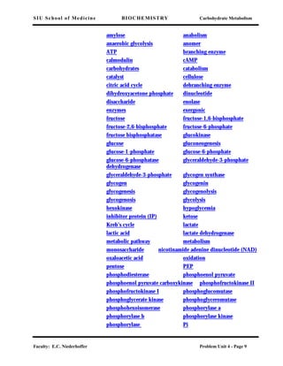 SIU School of Medicine BIOCHEMISTRY Carbohydrate Metabolism
Faculty: E.C. Niederhoffer Problem Unit 4 - Page 9
amylose anabolism
anaerobic glycolysis anomer
ATP branching enzyme
calmodulin cAMP
carbohydrates catabolism
catalyst cellulose
citric acid cycle debranching enzyme
dihydroxyacetone phosphate dinucleotide
disaccharide enolase
enzymes exergonic
fructose fructose-1,6-bisphosphate
fructose-2,6-bisphosphate fructose-6-phosphate
fructose bisphosphatase glucokinase
glucose gluconeogenesis
glucose-1-phosphate glucose-6-phosphate
glucose-6-phosphatase glyceraldehyde-3-phosphate
dehydrogenase
glyceraldehyde-3-phosphate glycogen synthase
glycogen glycogenin
glycogenesis glycogenolysis
glycogenosis glycolysis
hexokinase hypoglycemia
inhibitor protein (IP) ketose
Kreb’s cycle lactate
lactic acid lactate dehydrogenase
metabolic pathway metabolism
monosaccharide nicotinamide adenine dinucleotide (NAD)
oxaloacetic acid oxidation
pentose PEP
phosphodiesterase phosphoenol pyruvate
phosphoenol pyruvate carboxykinase phosphofructokinase II
phosphofructokinase I phosphoglucomutase
phosphoglycerate kinase phosphoglyceromutase
phosphohexoisomerase phosphorylase a
phosphorylase b phosphorylase kinase
phosphorylase Pi
 