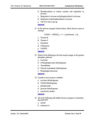 SIU School of Medicine BIOCHEMISTRY Carbohydrate Metabolism
Faculty: E.C. Niederhoffer Problem Unit 4 - Page 90
b. Phosphorylation to remain constant and respiration to
decrease
c. Respiration to increase and phosphorylation to decrease
d. Respiration and phosphorylation to increase
e. The P/O ratio to go up.
(answer)
71. In the electron transport scheme below, which electron carrier is
missing?
NADH → FMNH2 → ? → cytochromes → 02
a. Vitamin K
b. Vitamin C
c. Ferridoxin
d. Ubiquinone
e. NADPH
(answer)
72. Which of the following is the ﬁrst enzyme unique to the pentose
phosphate pathway?
a. Lactonase
b. 6-Phosphogluconate dehydrogenase
c. Transaldolase
d. Glucose-6-phosphate dehydrogenase
e. Phosphoglucoisomerase
(answer)
73. Cyanide is toxic because it inhibits:
a. succinate dehydrogenase.
b. NADH dehydrogenase.
c. phosphorylase.
d. pyruvate dehydrogenase.
e. cytochrome oxidase.
(answer)
74. All of the following will inhibit electron transport in mitochon-
dria EXCEPT:
a. amytal.
b. antimycin A.
 