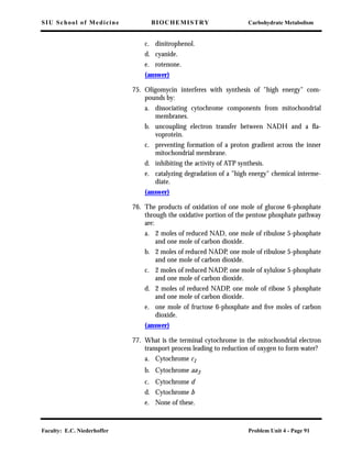 SIU School of Medicine BIOCHEMISTRY Carbohydrate Metabolism
Faculty: E.C. Niederhoffer Problem Unit 4 - Page 91
c. dinitrophenol.
d. cyanide.
e. rotenone.
(answer)
75. Oligomycin interferes with synthesis of "high energy" com-
pounds by:
a. dissociating cytochrome components from mitochondrial
membranes.
b. uncoupling electron transfer between NADH and a ﬂa-
voprotein.
c. preventing formation of a proton gradient across the inner
mitochondrial membrane.
d. inhibiting the activity of ATP synthesis.
e. catalyzing degradation of a "high energy" chemical interme-
diate.
(answer)
76. The products of oxidation of one mole of glucose 6-phosphate
through the oxidative portion of the pentose phosphate pathway
are:
a. 2 moles of reduced NAD, one mole of ribulose 5-phosphate
and one mole of carbon dioxide.
b. 2 moles of reduced NADP, one mole of ribulose 5-phosphate
and one mole of carbon dioxide.
c. 2 moles of reduced NADP, one mole of xylulose 5-phosphate
and one mole of carbon dioxide.
d. 2 moles of reduced NADP, one mole of ribose 5 phosphate
and one mole of carbon dioxide.
e. one mole of fructose 6-phosphate and ﬁve moles of carbon
dioxide.
(answer)
77. What is the terminal cytochrome in the mitochondrial electron
transport process leading to reduction of oxygen to form water?
a. Cytochrome c1
b. Cytochrome aa3
c. Cytochrome d
d. Cytochrome b
e. None of these.
 