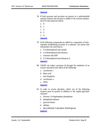 SIU School of Medicine BIOCHEMISTRY Carbohydrate Metabolism
Faculty: E.C. Niederhoffer Problem Unit 4 - Page 92
(answer)
78. If both pyruvate and succinate are present in a mitochondrial
reaction mixture and rotenone is added to the reaction mixture,
the P/O ratio observed will be:
a. 0.
b. 1.
c. 2.
d. 3.
e. 4.
(answer)
79. If the following compounds are added to a suspension of mito-
chondria metabolizing succinate as a substrate, the system that
will produce the most heat is:
a. 2,4-dinitrophenol and cyanide.
b. 2,4-dinitrophenol and rotenone.
c. rotenone and ADP.
d. 2,4-dinitrophenol and antimycin A.
(answer)
80. NADH can reduce coenzyme Q through the mediation of an
enzyme associated with which of the following?
a. cytochrome c
b. lipoic acid
c. iron-Porphyrin
d. cytochrome a
e. FMN
(answer)
81. In order to reverse glycolysis, which one of the following
enzymes must be present in addition to the regular glycolytic
enzymes?
a. fructose-1,6-bisphosphate phosphatase
b. phosphofructokinase
c. pyruvate kinase
d. aldolase
e. glyceraldehyde-3-phosphate dehydrogenase
(answer)
 
