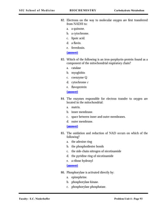 SIU School of Medicine BIOCHEMISTRY Carbohydrate Metabolism
Faculty: E.C. Niederhoffer Problem Unit 4 - Page 93
82. Electrons on the way to molecular oxygen are ﬁrst transferred
from NADH to:
a. a quinone.
b. a cytochrome.
c. lipoic acid.
d. a ﬂavin.
e. ferredoxin.
(answer)
83. Which of the following is an iron-porphyrin-protein found as a
component of the mitochondrial respiratory chain?
a. catalase
b. myoglobin
c. coenzyme Q
d. cytochrome c
e. ﬂavoprotein
(answer)
84. The enzymes responsible for electron transfer to oxygen are
located in the mitochondrial:
a. matrix.
b. inner membrane.
c. space between inner and outer membranes.
d. outer membrane.
(answer)
85. The oxidation and reduction of NAD occurs on which of the
following?
a. the adenine ring
b. the phosphodiester bonds
c. the side-chain nitrogen of nicotinamide
d. the pyridine ring of nicotinamide
e. a ribose hydroxyl
(answer)
86. Phosphorylase is activated directly by:
a. epinephrine.
b. phosphorylase kinase.
c. phosphorylase phosphatase.
 