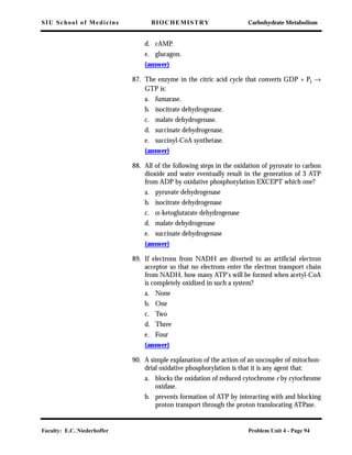 SIU School of Medicine BIOCHEMISTRY Carbohydrate Metabolism
Faculty: E.C. Niederhoffer Problem Unit 4 - Page 94
d. cAMP.
e. glucagon.
(answer)
87. The enzyme in the citric acid cycle that converts GDP + Pi →
GTP is:
a. fumarase.
b. isocitrate dehydrogenase.
c. malate dehydrogenase.
d. succinate dehydrogenase.
e. succinyl-CoA synthetase.
(answer)
88. All of the following steps in the oxidation of pyruvate to carbon
dioxide and water eventually result in the generation of 3 ATP
from ADP by oxidative phosphorylation EXCEPT which one?
a. pyruvate dehydrogenase
b. isocitrate dehydrogenase
c. α-ketoglutarate dehydrogenase
d. malate dehydrogenase
e. succinate dehydrogenase
(answer)
89. If electrons from NADH are diverted to an artiﬁcial electron
acceptor so that no electrons enter the electron transport chain
from NADH, how many ATP's will be formed when acetyl-CoA
is completely oxidized in such a system?
a. None
b. One
c. Two
d. Three
e. Four
(answer)
90. A simple explanation of the action of an uncoupler of mitochon-
drial oxidative phosphorylation is that it is any agent that:
a. blocks the oxidation of reduced cytochrome c by cytochrome
oxidase.
b. prevents formation of ATP by interacting with and blocking
proton transport through the proton translocating ATPase.
 
