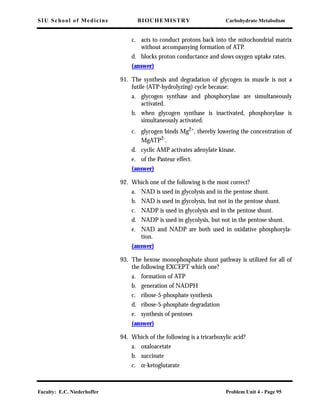 SIU School of Medicine BIOCHEMISTRY Carbohydrate Metabolism
Faculty: E.C. Niederhoffer Problem Unit 4 - Page 95
c. acts to conduct protons back into the mitochondrial matrix
without accompanying formation of ATP.
d. blocks proton conductance and slows oxygen uptake rates.
(answer)
91. The synthesis and degradation of glycogen in muscle is not a
futile (ATP-hydrolyzing) cycle because:
a. glycogen synthase and phosphorylase are simultaneously
activated.
b. when glycogen synthase is inactivated, phosphorylase is
simultaneously activated.
c. glycogen binds Mg2+
, thereby lowering the concentration of
MgATP2-.
d. cyclic AMP activates adenylate kinase.
e. of the Pasteur effect.
(answer)
92. Which one of the following is the most correct?
a. NAD is used in glycolysis and in the pentose shunt.
b. NAD is used in glycolysis, but not in the pentose shunt.
c. NADP is used in glycolysis and in the pentose shunt.
d. NADP is used in glycolysis, but not in the pentose shunt.
e. NAD and NADP are both used in oxidative phosphoryla-
tion.
(answer)
93. The hexose monophosphate shunt pathway is utilized for all of
the following EXCEPT which one?
a. formation of ATP
b. generation of NADPH
c. ribose-5-phosphate synthesis
d. ribose-5-phosphate degradation
e. synthesis of pentoses
(answer)
94. Which of the following is a tricarboxylic acid?
a. oxaloacetate
b. succinate
c. α-ketoglutarate
 